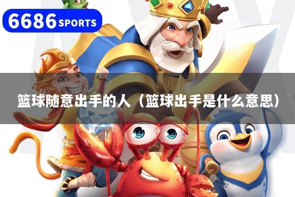 篮球随意出手的人（篮球出手是什么意思）