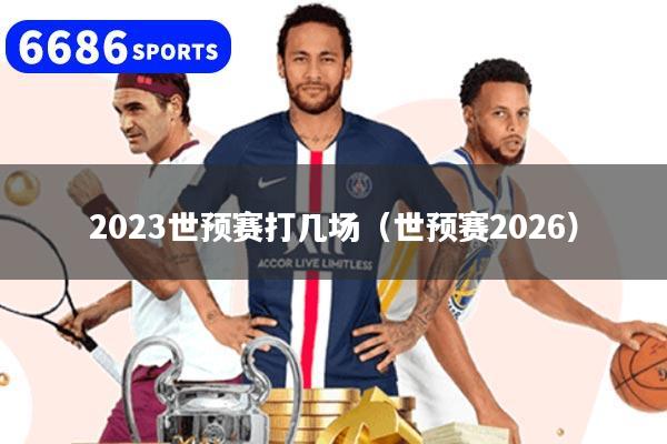 2023世预赛打几场（世预赛2026）