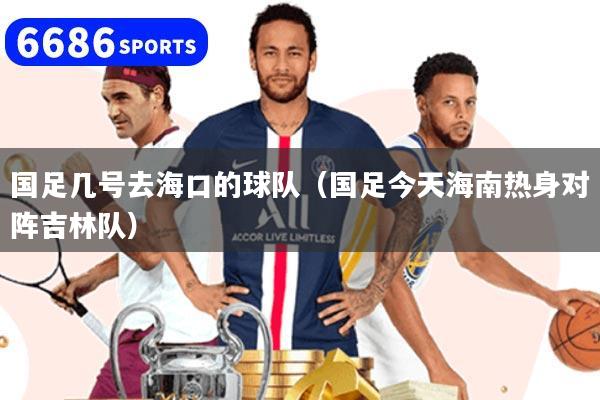 国足几号去海口的球队（国足今天海南热身对阵吉林队）