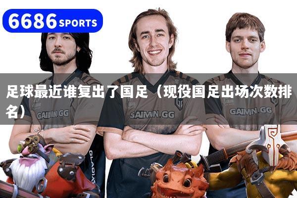 足球最近谁复出了国足（现役国足出场次数排名）