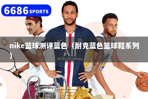 nike篮球测评蓝色（耐克蓝色篮球鞋系列）
