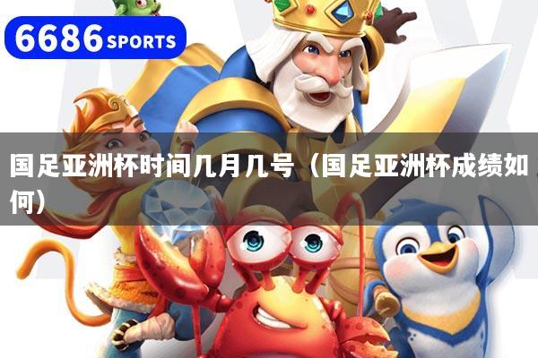 国足亚洲杯时间几月几号（国足亚洲杯成绩如何）